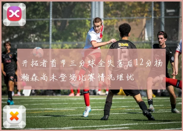 开拓者首节三分球全失落后12分杨瀚森尚未登场比赛情况堪忧