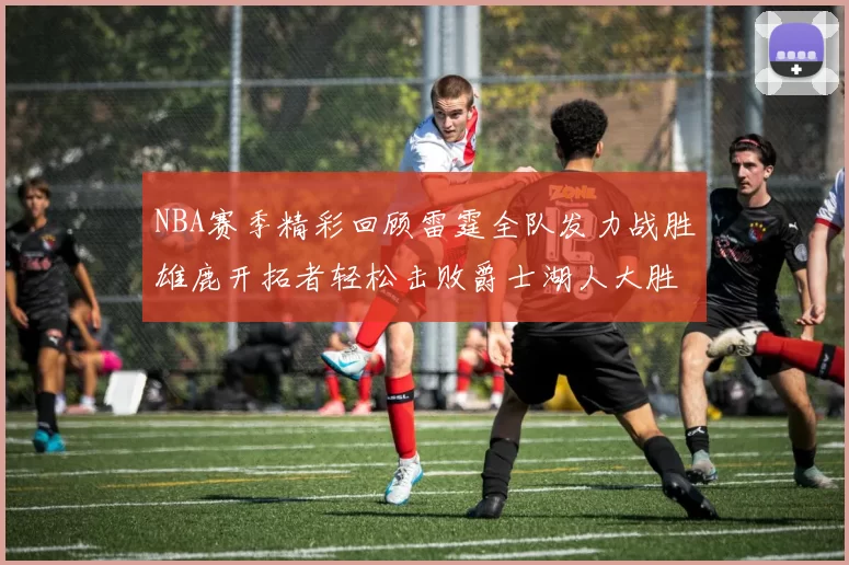 NBA赛季精彩回顾雷霆全队发力战胜雄鹿开拓者轻松击败爵士湖人大胜独行侠