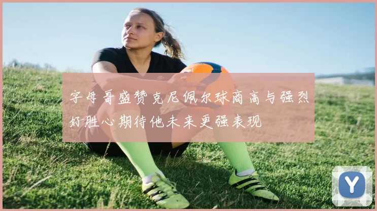 字母哥盛赞克尼佩尔球商高与强烈好胜心期待他未来更强表现
