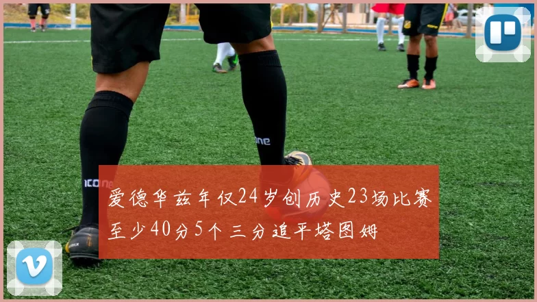 爱德华兹年仅24岁创历史23场比赛至少40分5个三分追平塔图姆
