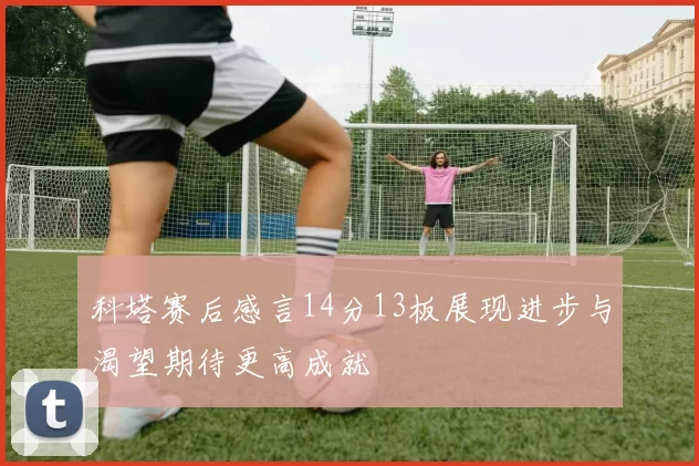 科塔赛后感言14分13板展现进步与渴望期待更高成就