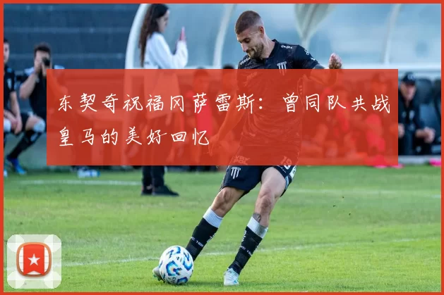 东契奇祝福冈萨雷斯：曾同队共战皇马的美好回忆