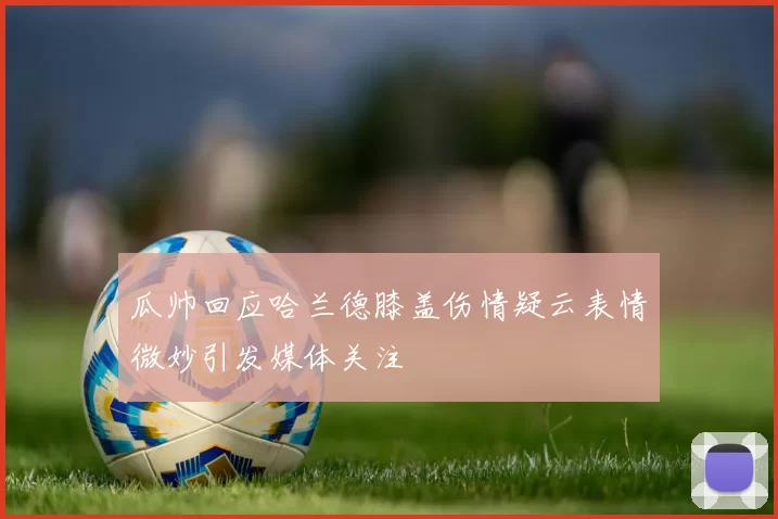 瓜帅回应哈兰德膝盖伤情疑云表情微妙引发媒体关注