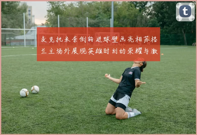麦克托米奈倒钩进球壁画亮相苏格兰主场外展现英雄时刻的荣耀与激情