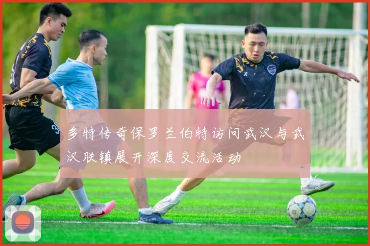 多特传奇保罗兰伯特访问武汉与武汉联镇展开深度交流活动