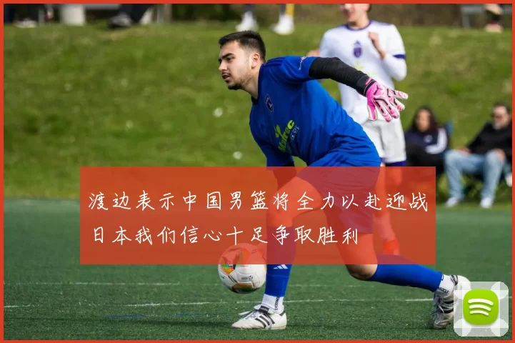 渡边表示中国男篮将全力以赴迎战日本我们信心十足争取胜利