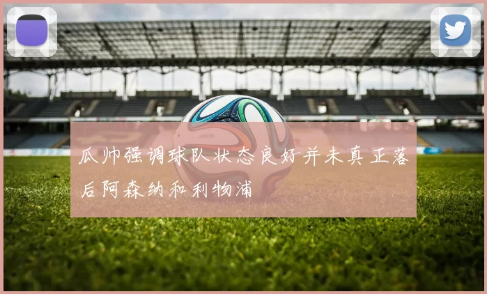 瓜帅强调球队状态良好并未真正落后阿森纳和利物浦