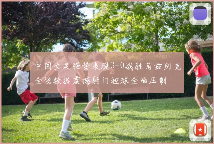 中国女足强势表现3-0战胜乌兹别克全场数据震撼射门控球全面压制