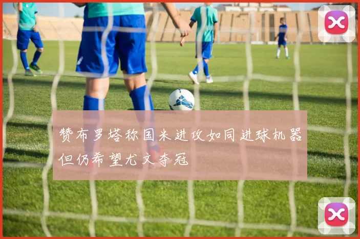 赞布罗塔称国米进攻如同进球机器但仍希望尤文夺冠