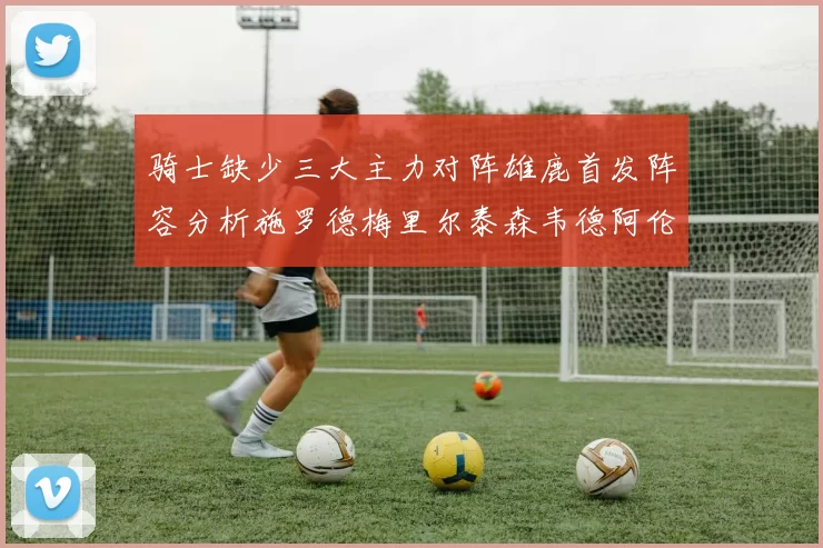 骑士缺少三大主力对阵雄鹿首发阵容分析施罗德梅里尔泰森韦德阿伦出战