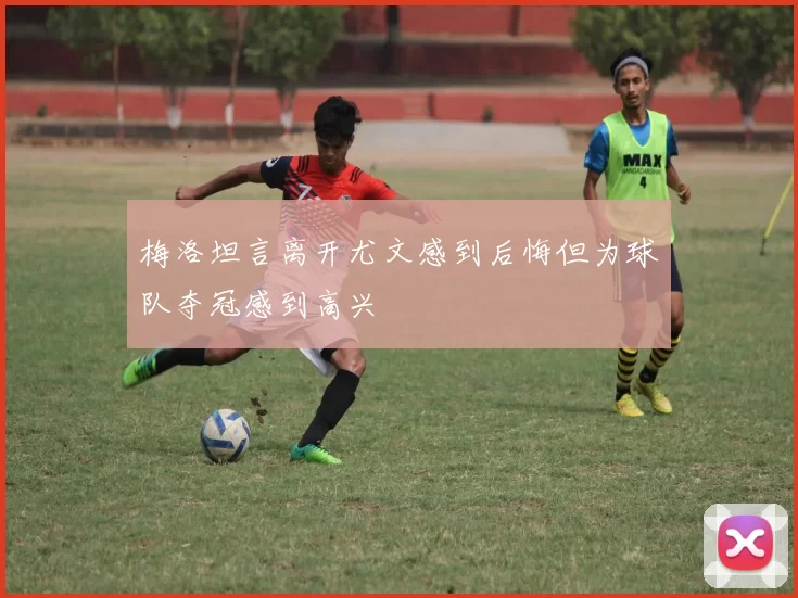 梅洛坦言离开尤文感到后悔但为球队夺冠感到高兴