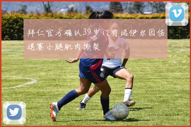 拜仁官方确认39岁门将诺伊尔因伤退赛小腿肌肉撕裂