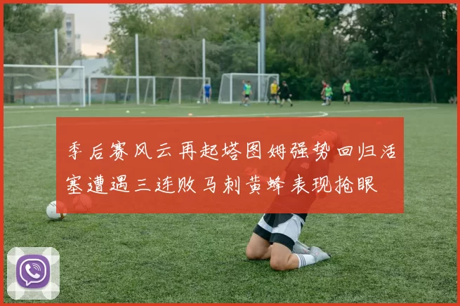 季后赛风云再起塔图姆强势回归活塞遭遇三连败马刺黄蜂表现抢眼