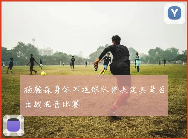 杨瀚森身体不适球队将决定其是否出战混音比赛