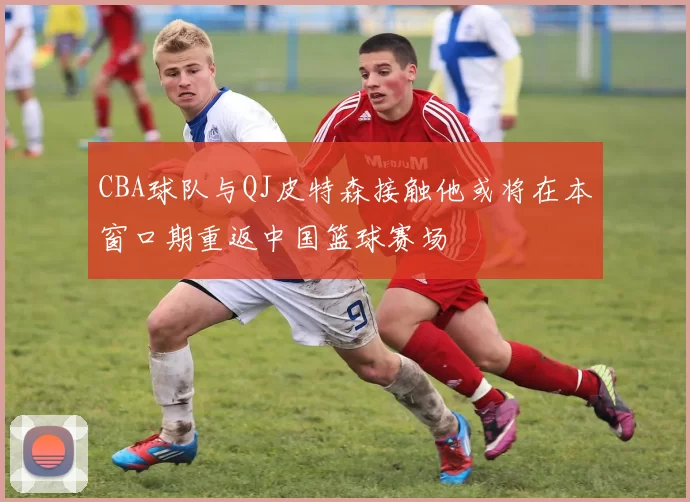 CBA球队与QJ皮特森接触他或将在本窗口期重返中国篮球赛场