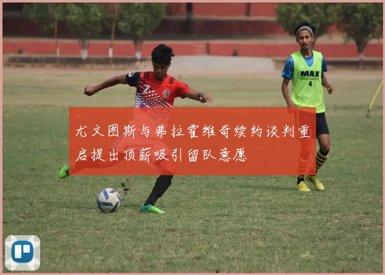 尤文图斯与弗拉霍维奇续约谈判重启提出顶薪吸引留队意愿