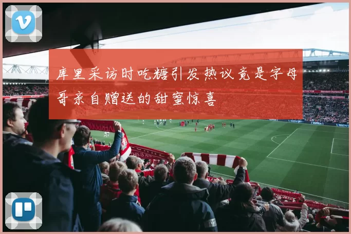 库里采访时吃糖引发热议竟是字母哥亲自赠送的甜蜜惊喜