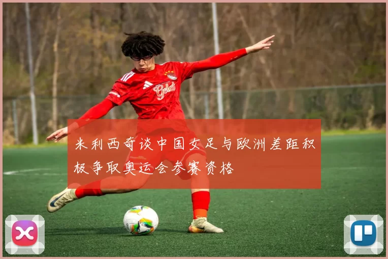 米利西奇谈中国女足与欧洲差距积极争取奥运会参赛资格