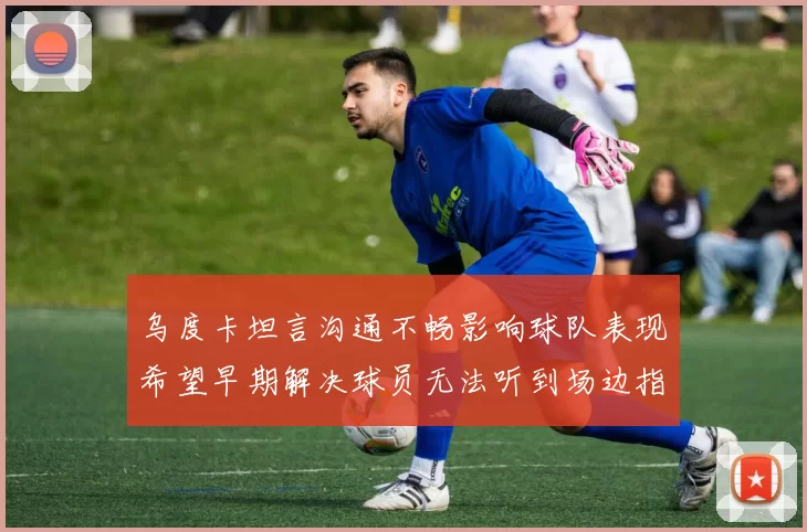 乌度卡坦言沟通不畅影响球队表现希望早期解决球员无法听到场边指令