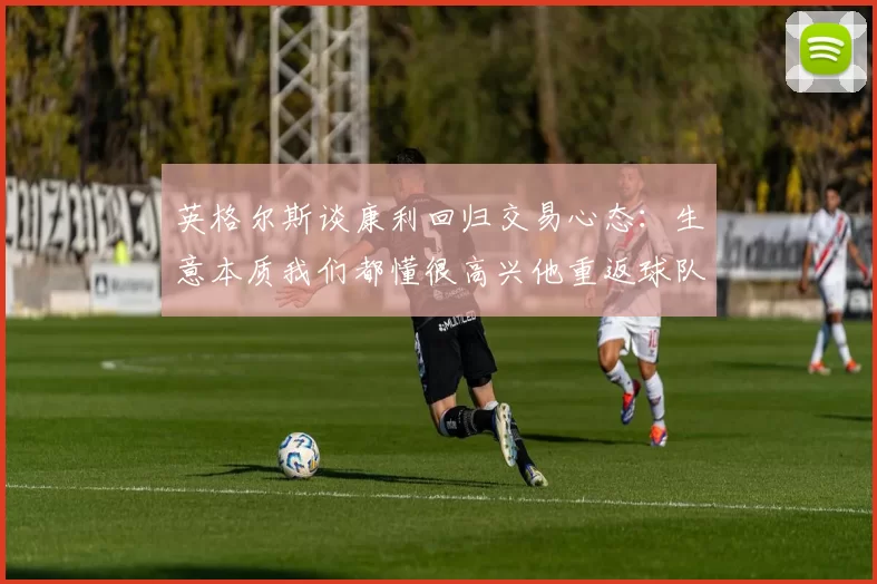 英格尔斯谈康利回归交易心态：生意本质我们都懂很高兴他重返球队
