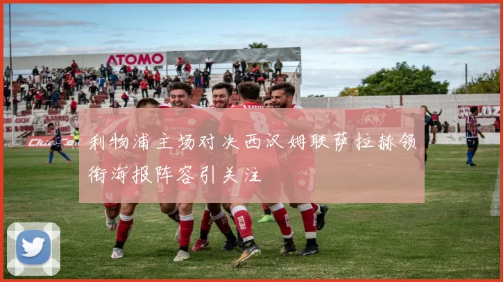 利物浦主场对决西汉姆联萨拉赫领衔海报阵容引关注
