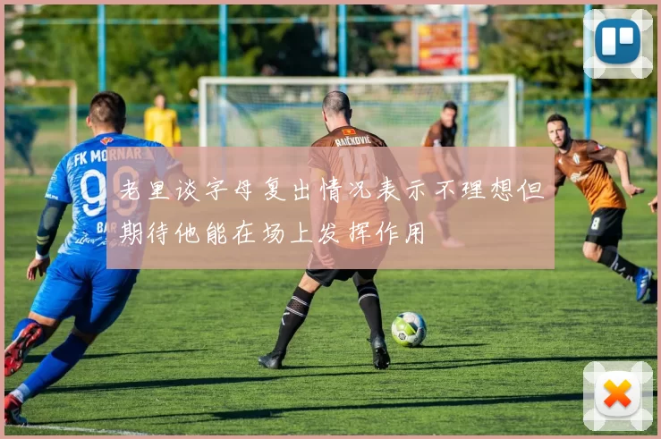 老里谈字母复出情况表示不理想但期待他能在场上发挥作用