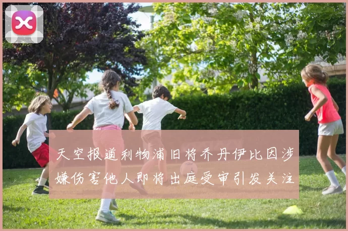 天空报道利物浦旧将乔丹伊比因涉嫌伤害他人即将出庭受审引发关注