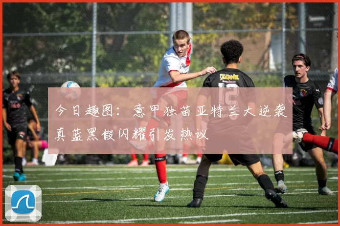 今日趣图：意甲独苗亚特兰大逆袭真蓝黑假闪耀引发热议