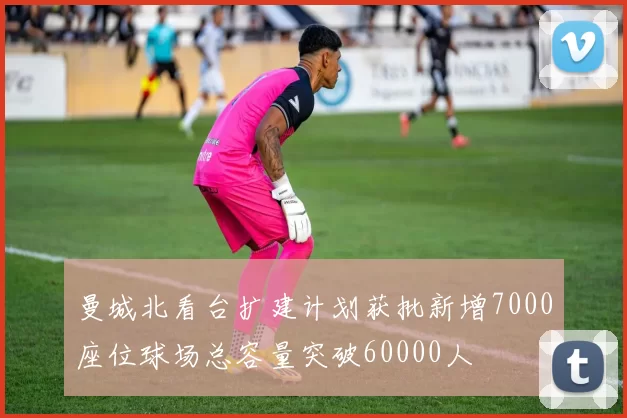 曼城北看台扩建计划获批新增7000座位球场总容量突破60000人