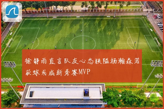 徐静雨直言队友心态狭隘杨瀚森若获球或成新秀赛MVP