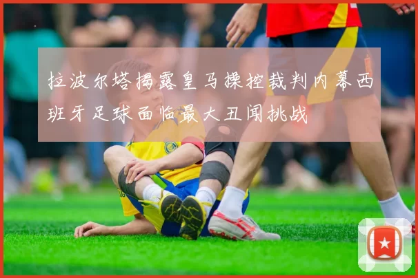 拉波尔塔揭露皇马操控裁判内幕西班牙足球面临最大丑闻挑战