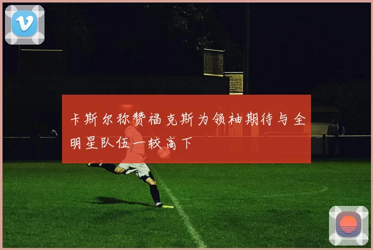 卡斯尔称赞福克斯为领袖期待与全明星队伍一较高下