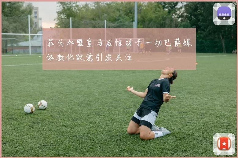 菲戈加盟皇马后惊讶于一切巴萨媒体激化敌意引发关注