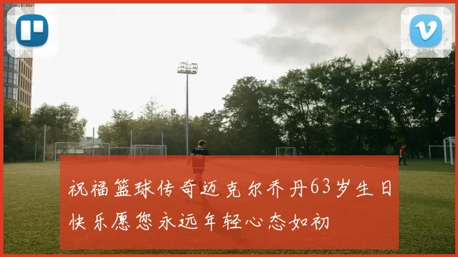 祝福篮球传奇迈克尔乔丹63岁生日快乐愿您永远年轻心态如初