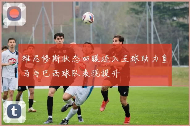 维尼修斯状态回暖连入五球助力皇马与巴西球队表现提升