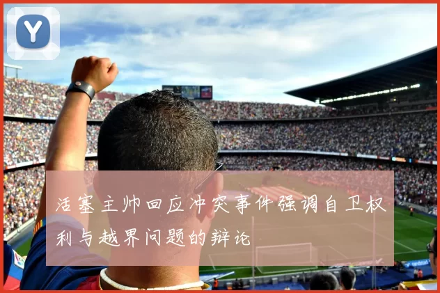 活塞主帅回应冲突事件强调自卫权利与越界问题的辩论