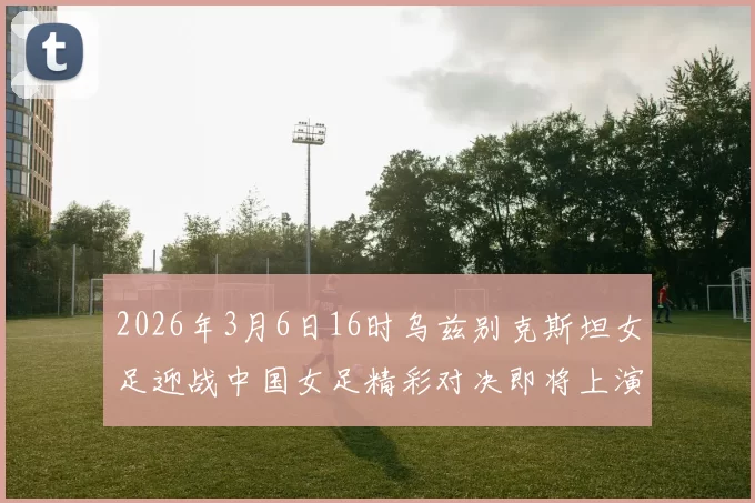 2026年3月6日16时乌兹别克斯坦女足迎战中国女足精彩对决即将上演