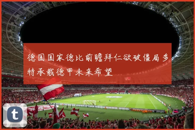 德国国家德比前瞻拜仁欲破僵局多特承载德甲未来希望
