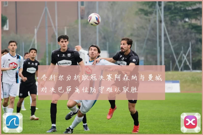 乔科尔分析欧冠决赛阿森纳与曼城对决巴萨高位防守难以取胜
