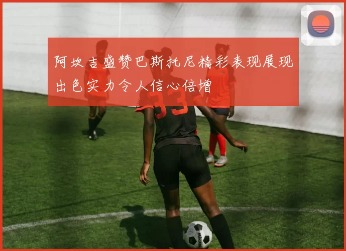 阿坎吉盛赞巴斯托尼精彩表现展现出色实力令人信心倍增