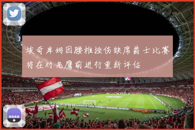 埃奇库姆因腰椎挫伤缺席爵士比赛将在对老鹰前进行重新评估